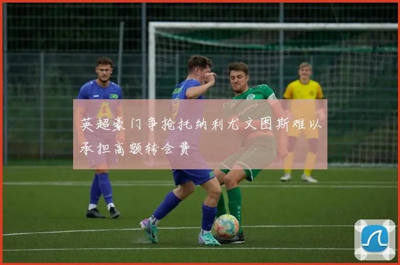 英超豪门争抢托纳利尤文图斯难以承担高额转会费