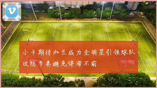小卡期待加兰成为全明星引领球队攻防节奏避免停滞不前