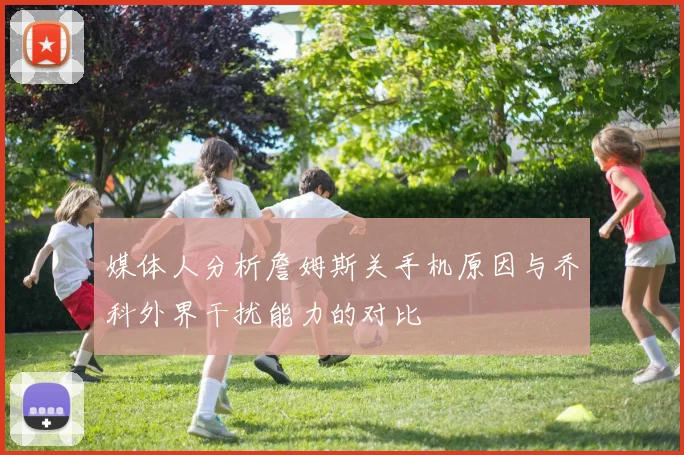 媒体人分析詹姆斯关手机原因与乔科外界干扰能力的对比