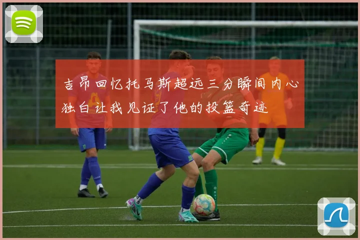 吉昂回忆托马斯超远三分瞬间内心独白让我见证了他的投篮奇迹