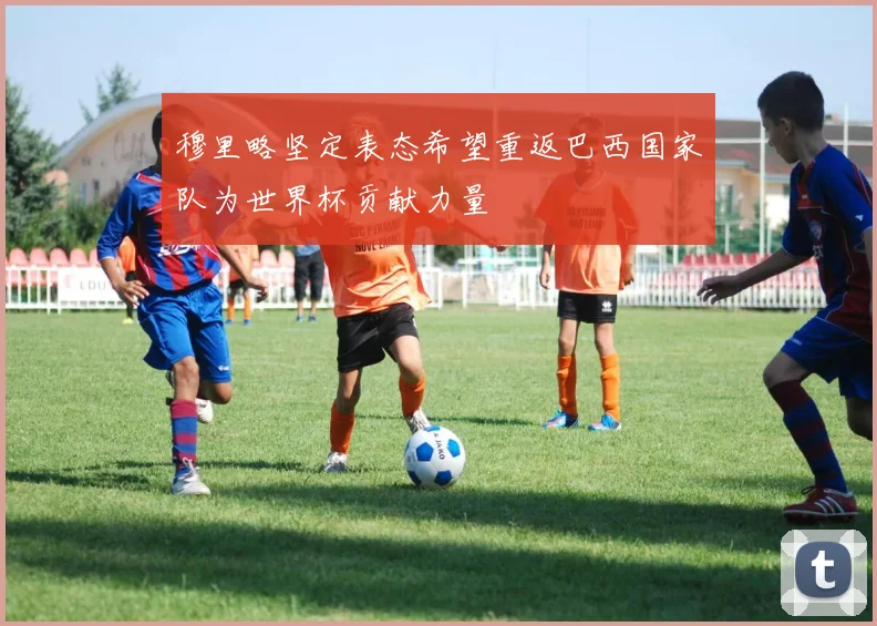 穆里略坚定表态希望重返巴西国家队为世界杯贡献力量