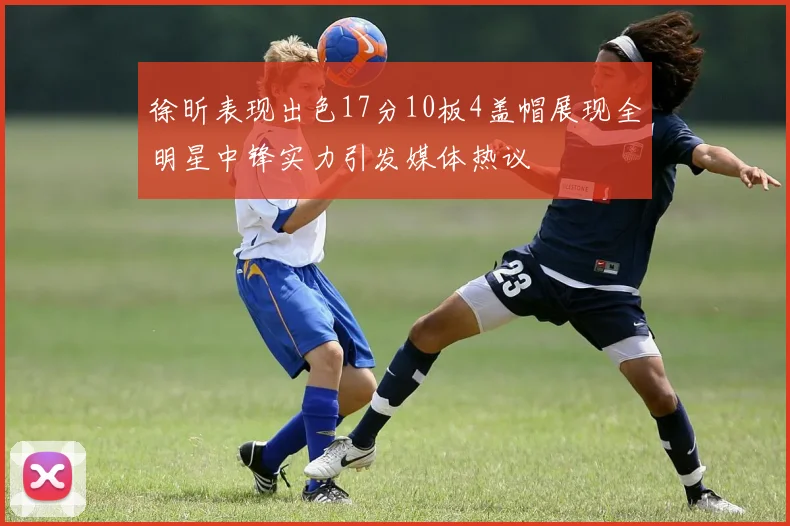 徐昕表现出色17分10板4盖帽展现全明星中锋实力引发媒体热议