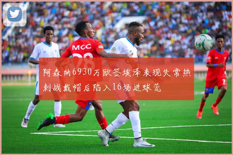 阿森纳6930万欧签埃泽表现失常热刺战戴帽后陷入16场进球荒