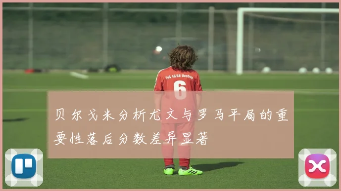 贝尔戈米分析尤文与罗马平局的重要性落后分数差异显著