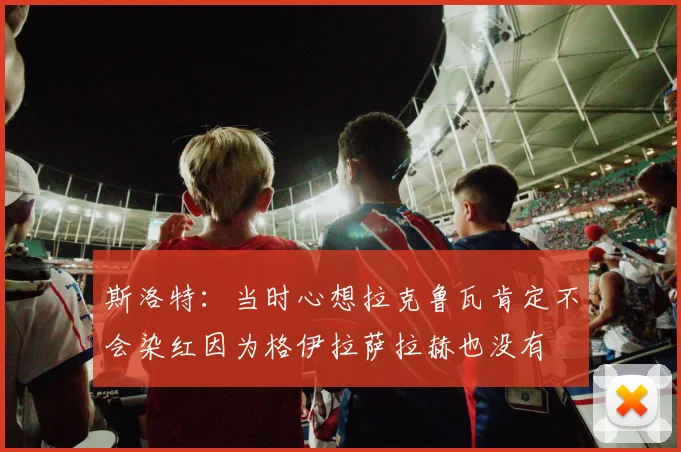 斯洛特：当时心想拉克鲁瓦肯定不会染红因为格伊拉萨拉赫也没有