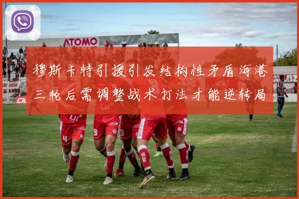 穆斯卡特引援引发结构性矛盾海港三轮后需调整战术打法才能逆转局面