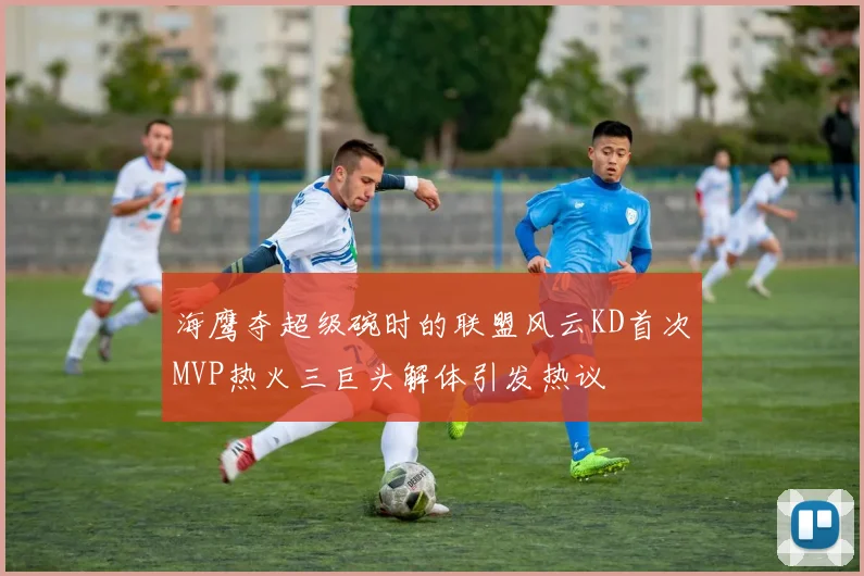 海鹰夺超级碗时的联盟风云KD首次MVP热火三巨头解体引发热议