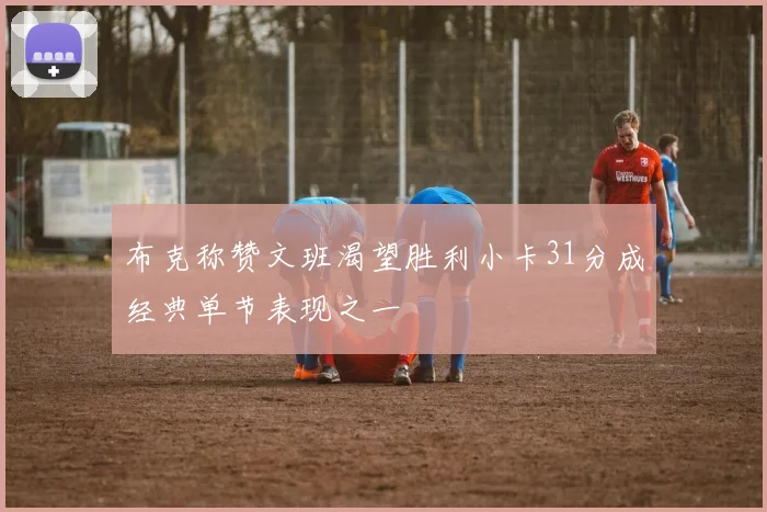 布克称赞文班渴望胜利小卡31分成经典单节表现之一