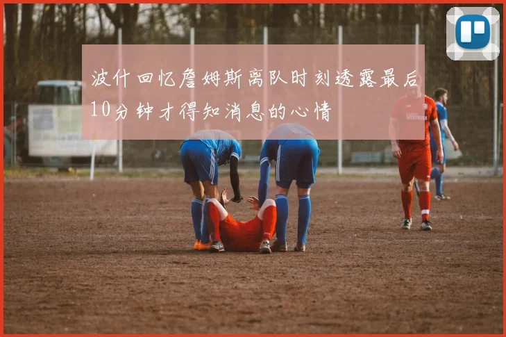 波什回忆詹姆斯离队时刻透露最后10分钟才得知消息的心情