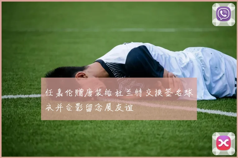任嘉伦赠唐装给杜兰特交换签名球衣并合影留念展友谊