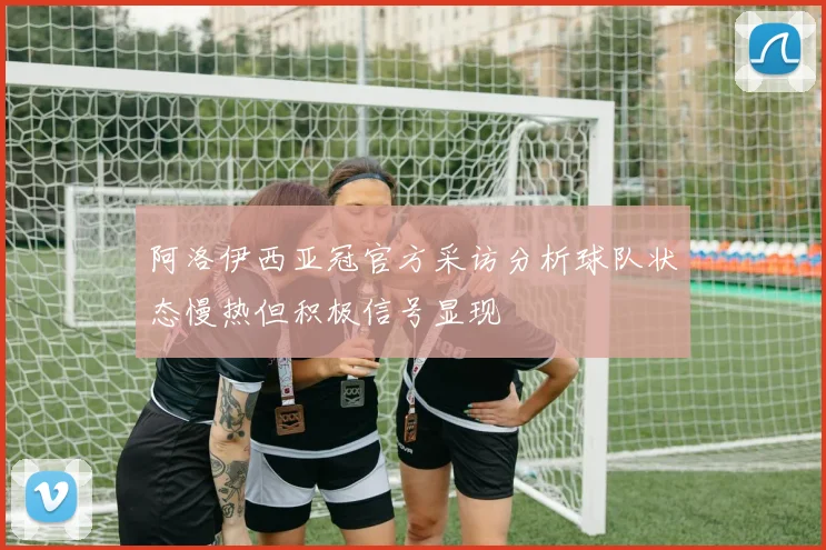 阿洛伊西亚冠官方采访分析球队状态慢热但积极信号显现