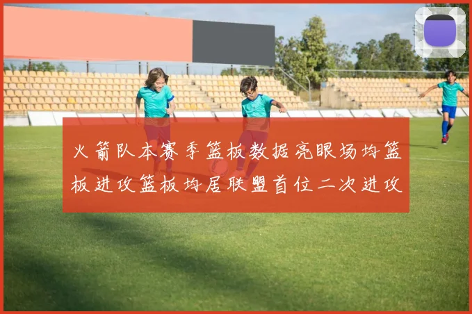 火箭队本赛季篮板数据亮眼场均篮板进攻篮板均居联盟首位二次进攻得分紧随其后