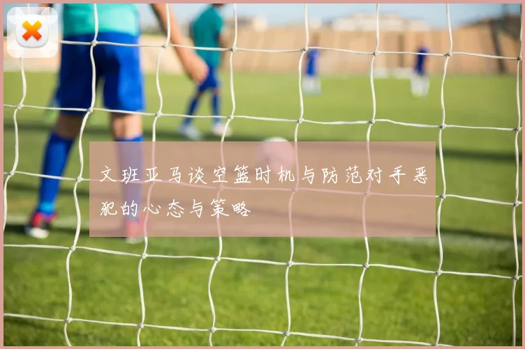 文班亚马谈空篮时机与防范对手恶犯的心态与策略