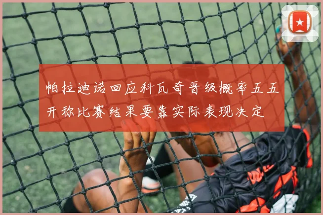 帕拉迪诺回应科瓦奇晋级概率五五开称比赛结果要靠实际表现决定