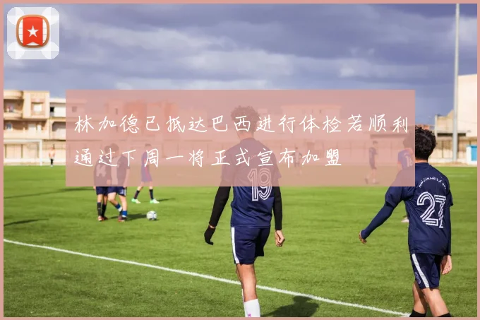 林加德已抵达巴西进行体检若顺利通过下周一将正式宣布加盟