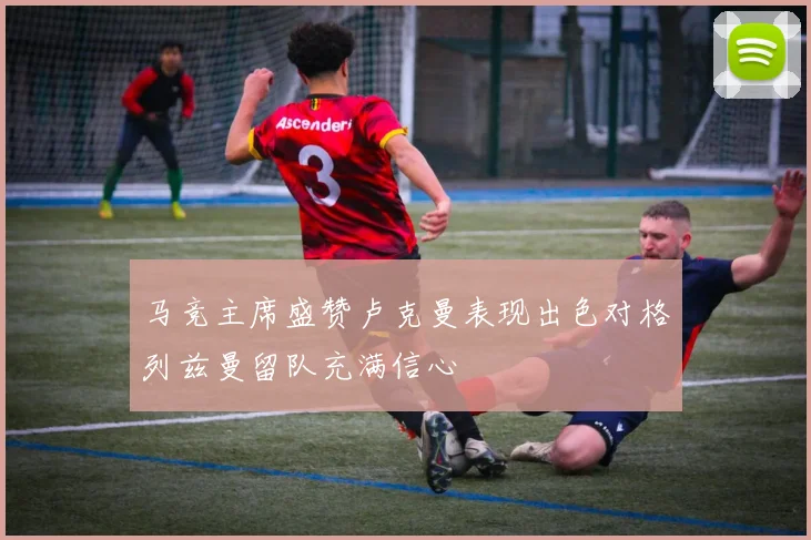 马竞主席盛赞卢克曼表现出色对格列兹曼留队充满信心