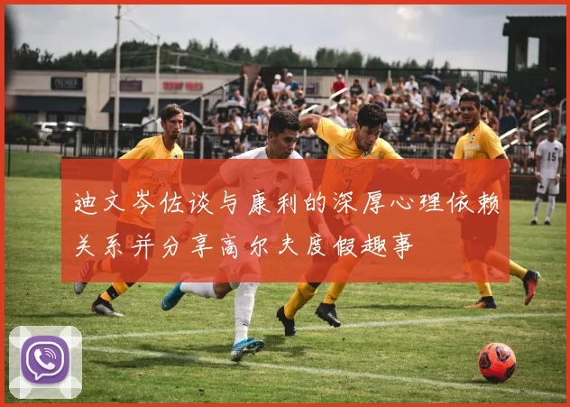 迪文岑佐谈与康利的深厚心理依赖关系并分享高尔夫度假趣事