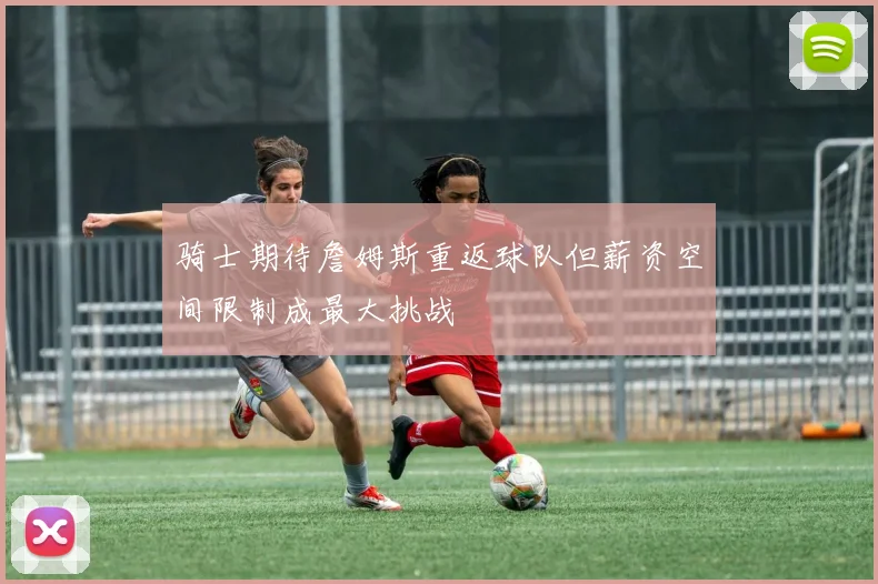 骑士期待詹姆斯重返球队但薪资空间限制成最大挑战