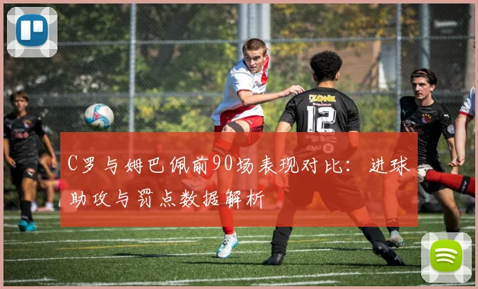 C罗与姆巴佩前90场表现对比：进球助攻与罚点数据解析